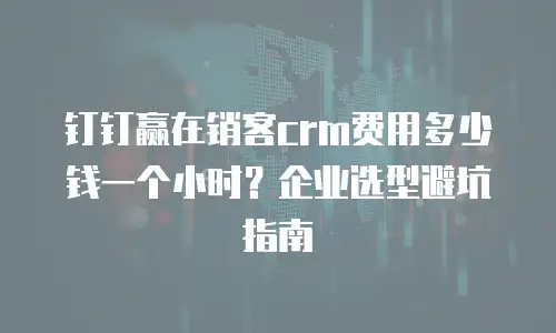 钉钉赢在销客crm费用多少钱一个小时？企业选型避坑指南