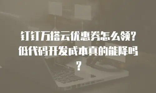 钉钉万搭云优惠券怎么领？低代码开发成本真的能降吗？