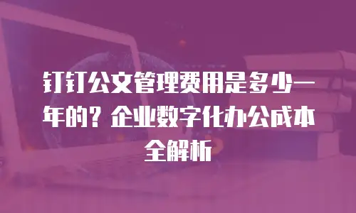钉钉公文管理费用是多少一年的？企业数字化办公成本全解析