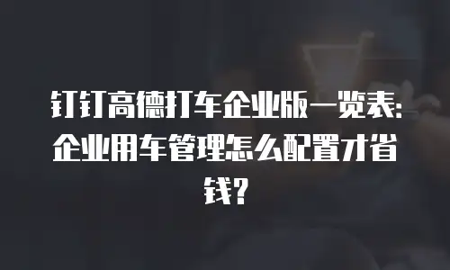 钉钉高德打车企业版一览表：企业用车管理怎么配置才省钱？