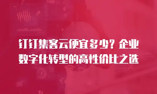 钉钉集客云便宜多少？企业数字化转型的高性价比之选