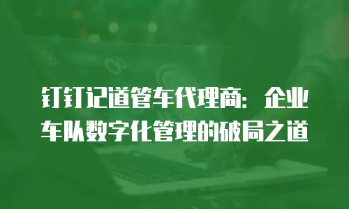 钉钉记道管车代理商：企业车队数字化管理的破局之道
