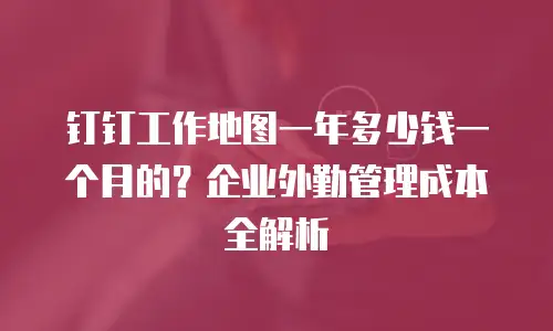 钉钉工作地图一年多少钱一个月的？企业外勤管理成本全解析