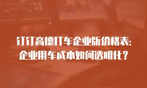 钉钉高德打车企业版价格表：企业用车成本如何透明化？