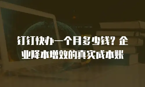 钉钉快办一个月多少钱？企业降本增效的真实成本账