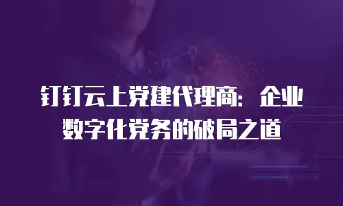 钉钉云上党建代理商：企业数字化党务的破局之道