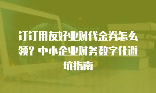 钉钉用友好业财代金券怎么领？中小企业财务数字化避坑指南