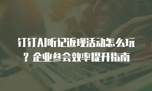 钉钉AI听记返现活动怎么玩？企业参会效率提升指南