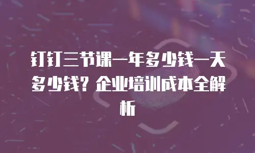 钉钉三节课一年多少钱一天多少钱？企业培训成本全解析