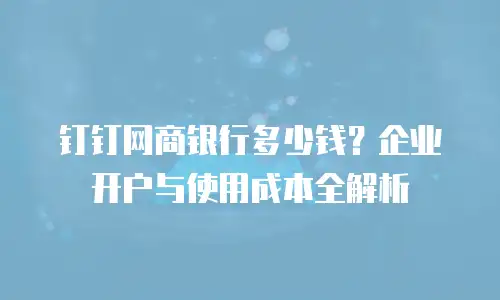 钉钉网商银行多少钱？企业开户与使用成本全解析