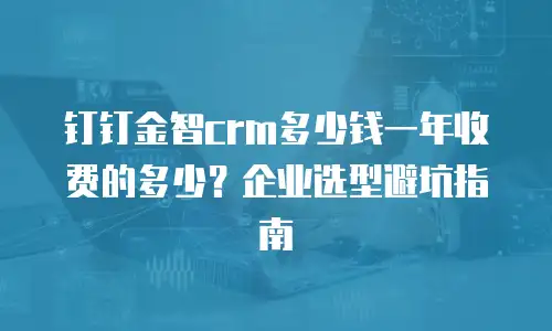 钉钉金智crm多少钱一年收费的多少？企业选型避坑指南