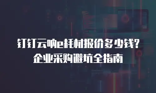 钉钉云呐e耗材报价多少钱？企业采购避坑全指南