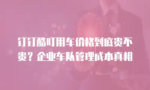 钉钉酷盯用车价格到底贵不贵？企业车队管理成本真相