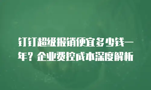 钉钉超级报销便宜多少钱一年？企业费控成本深度解析