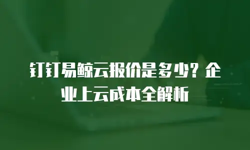 钉钉易鲸云报价是多少？企业上云成本全解析