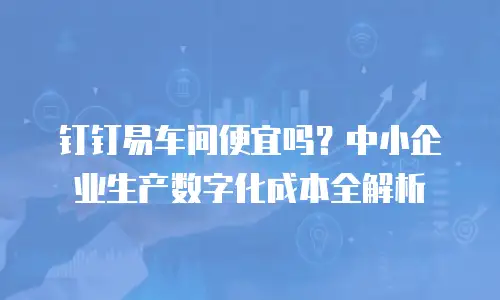 钉钉易车间便宜吗？中小企业生产数字化成本全解析