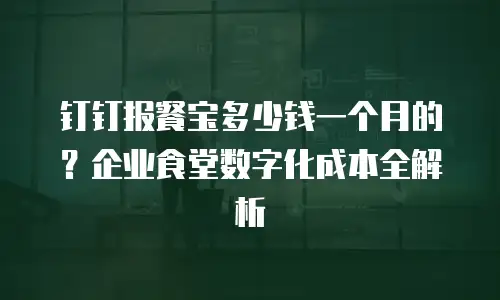 钉钉报餐宝多少钱一个月的？企业食堂数字化成本全解析