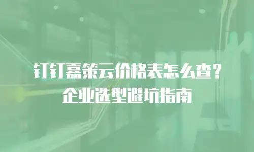 钉钉嘉策云价格表怎么查？企业选型避坑指南