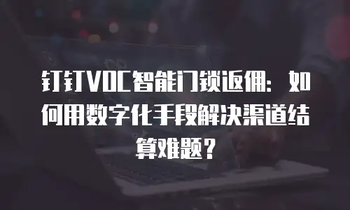 钉钉VOC智能门锁返佣：如何用数字化手段解决渠道结算难题？