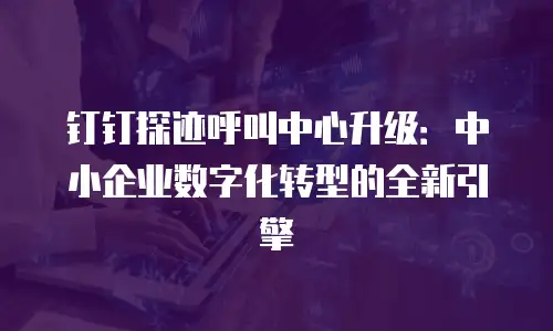 钉钉探迹呼叫中心升级：中小企业数字化转型的全新引擎