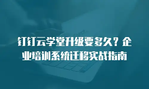 钉钉云学堂升级要多久？企业培训系统迁移实战指南