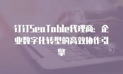 钉钉SeaTable代理商：企业数字化转型的高效协作引擎