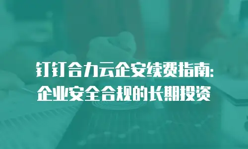钉钉合力云企安续费指南：企业安全合规的长期投资