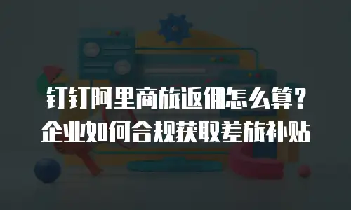 钉钉阿里商旅返佣怎么算？企业如何合规获取差旅补贴