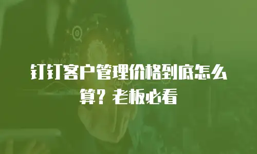 钉钉客户管理价格到底怎么算？老板必看