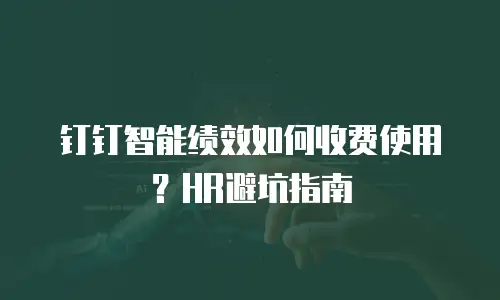 钉钉智能绩效如何收费使用？HR避坑指南