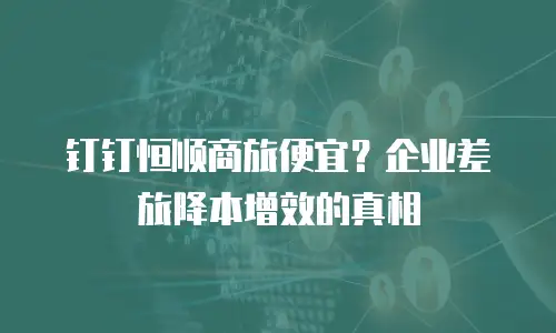 钉钉恒顺商旅便宜？企业差旅降本增效的真相