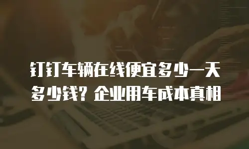 钉钉车辆在线便宜多少一天多少钱？企业用车成本真相