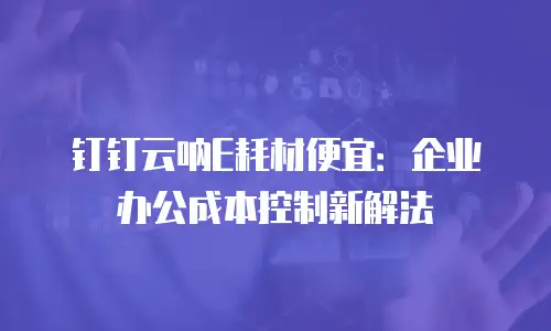 钉钉云呐E耗材便宜：企业办公成本控制新解法