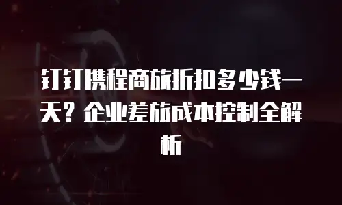 钉钉携程商旅折扣多少钱一天？企业差旅成本控制全解析