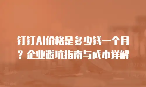 钉钉AI价格是多少钱一个月？企业避坑指南与成本详解