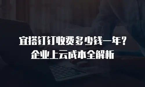 宜搭钉钉收费多少钱一年？企业上云成本全解析