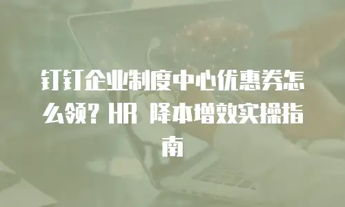 钉钉企业制度中心优惠券怎么领？HR 降本增效实操指南