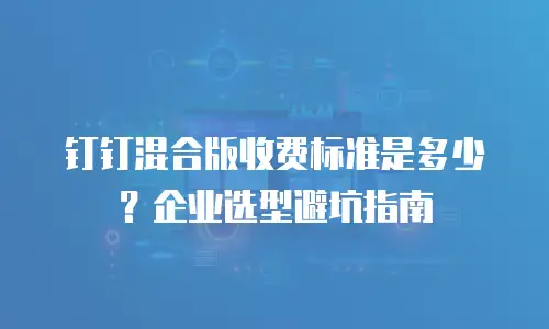 钉钉混合版收费标准是多少？企业选型避坑指南