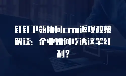 钉钉卫瓴协同crm返现政策解读：企业如何吃透这笔红利？