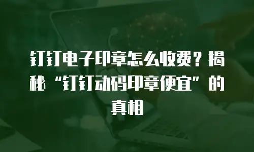 钉钉电子印章怎么收费？揭秘&ldquo;钉钉动码印章便宜&rdquo;的真相