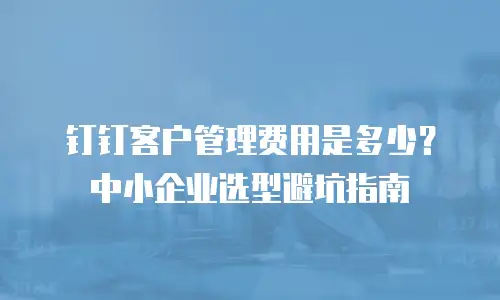钉钉客户管理费用是多少？中小企业选型避坑指南