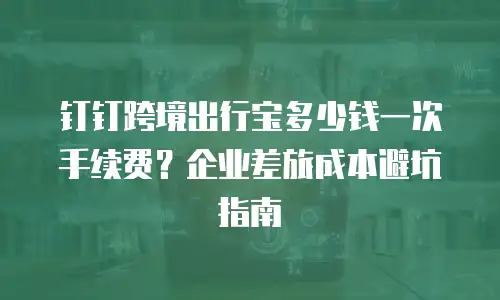钉钉跨境出行宝多少钱一次手续费？企业差旅成本避坑指南