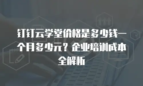 钉钉云学堂价格是多少钱一个月多少元？企业培训成本全解析