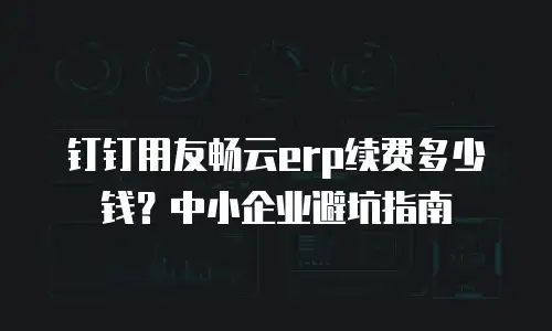钉钉用友畅云erp续费多少钱？中小企业避坑指南