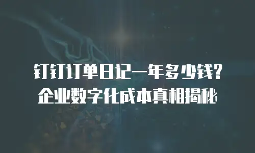钉钉订单日记一年多少钱？企业数字化成本真相揭秘