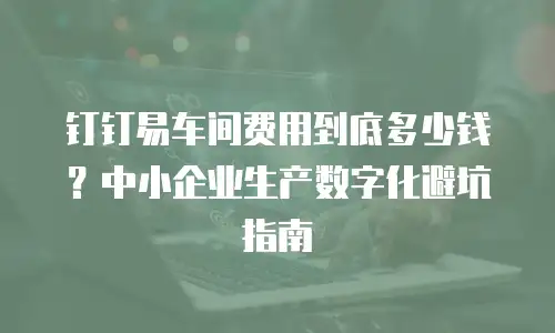 钉钉易车间费用到底多少钱？中小企业生产数字化避坑指南