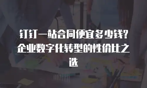 钉钉一站合同便宜多少钱？企业数字化转型的性价比之选