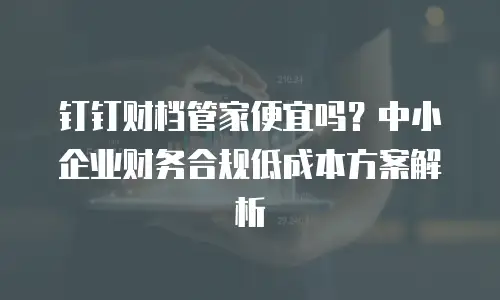 钉钉财档管家便宜吗？中小企业财务合规低成本方案解析