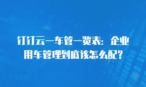 钉钉云一车管一览表：企业用车管理到底该怎么配？