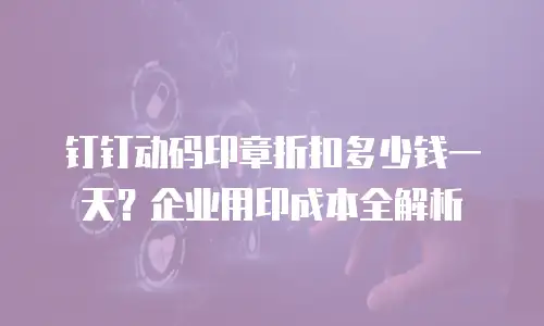 钉钉动码印章折扣多少钱一天？企业用印成本全解析
